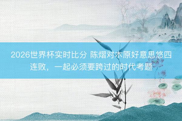 2026世界杯实时比分 陈熠对木原好意思悠四连败，一起必须要跨过的时代考题