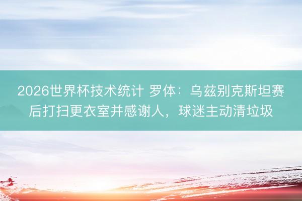 2026世界杯技术统计 罗体:乌兹别克斯坦赛后打扫更衣室并感谢人,球迷主动清垃圾
