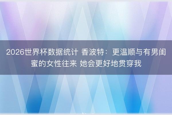 2026世界杯数据统计 香波特:更温顺与有男闺蜜的女性往来 她会更好地贯穿我