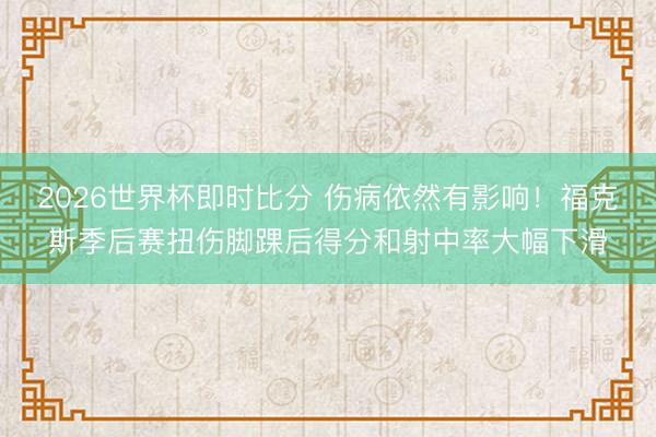 2026世界杯即时比分 伤病依然有影响!福克斯季后赛扭伤脚踝后得分和射中率大幅下滑