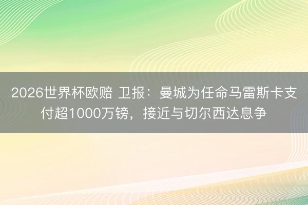 2026世界杯欧赔 卫报:曼城为任命马雷斯卡支付超1000万镑,接近与切尔西达息争