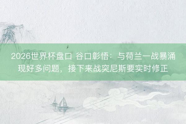 2026世界杯盘口 谷口彰悟:与荷兰一战暴涌现好多问题,接下来战突尼斯要实时修正