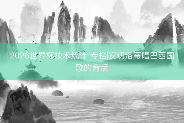 2026世界杯技术统计 专栏|安切洛蒂唱巴西国歌的背后